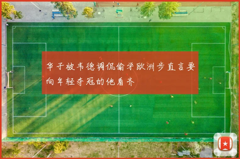 华子被韦德调侃偷学欧洲步直言要向年轻夺冠的他看齐