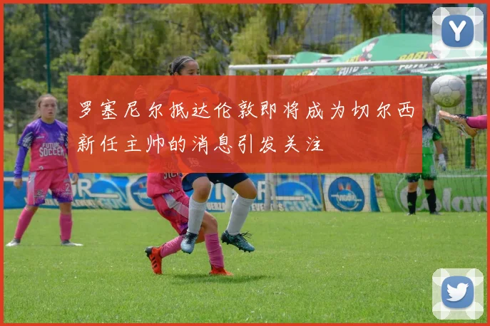 罗塞尼尔抵达伦敦即将成为切尔西新任主帅的消息引发关注