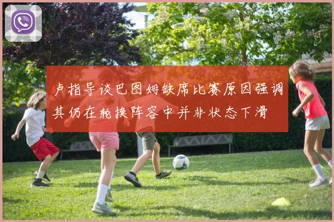卢指导谈巴图姆缺席比赛原因强调其仍在轮换阵容中并非状态下滑