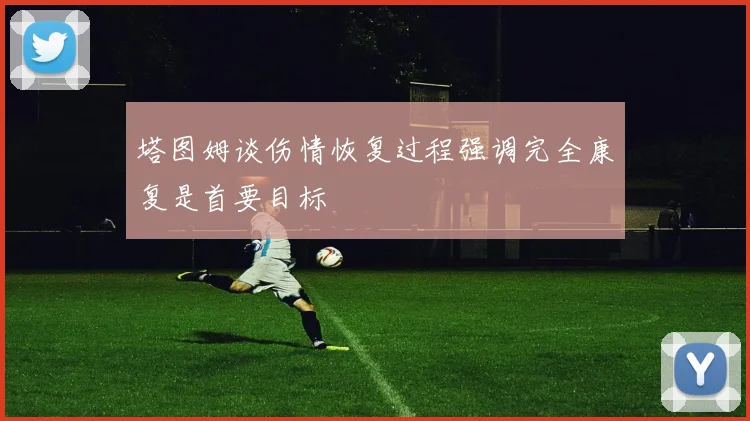 塔图姆谈伤情恢复过程强调完全康复是首要目标