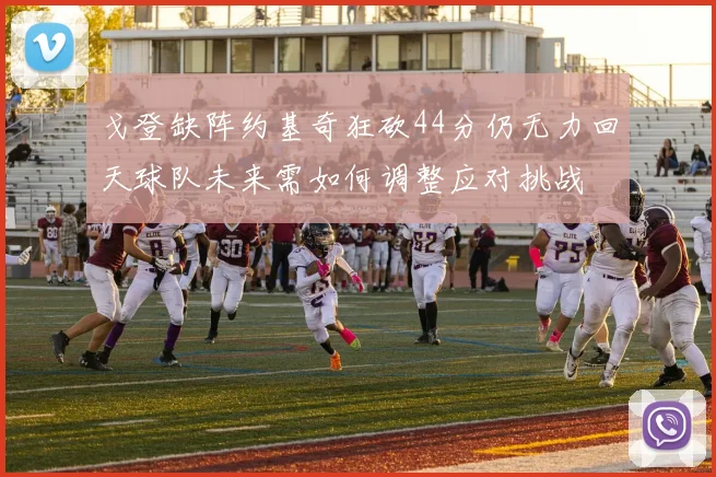 戈登缺阵约基奇狂砍44分仍无力回天球队未来需如何调整应对挑战