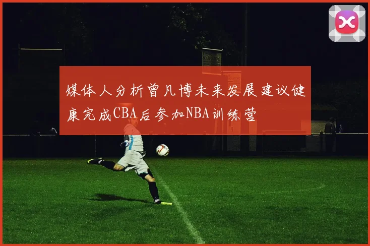 媒体人分析曾凡博未来发展建议健康完成CBA后参加NBA训练营