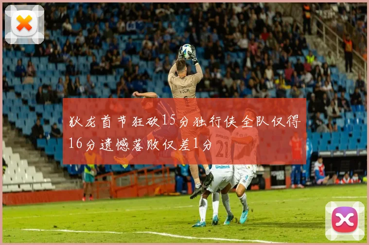 狄龙首节狂砍15分独行侠全队仅得16分遗憾落败仅差1分