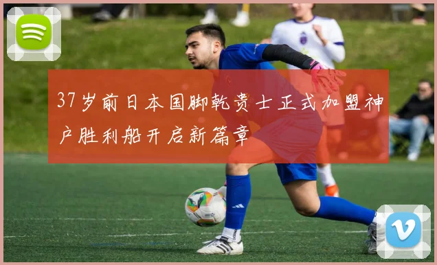 37岁前日本国脚乾贵士正式加盟神户胜利船开启新篇章