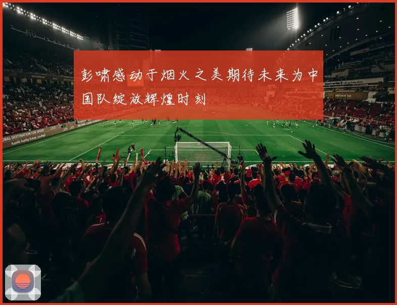 彭啸感动于烟火之美期待未来为中国队绽放辉煌时刻