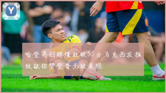 哈登再创辉煌狂砍55分马克西发推致敬称赞登哥无敌表现