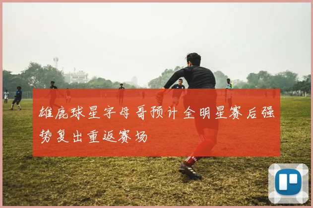雄鹿球星字母哥预计全明星赛后强势复出重返赛场