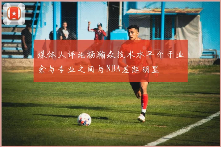 媒体人评论杨瀚森技术水平介于业余与专业之间与NBA差距明显