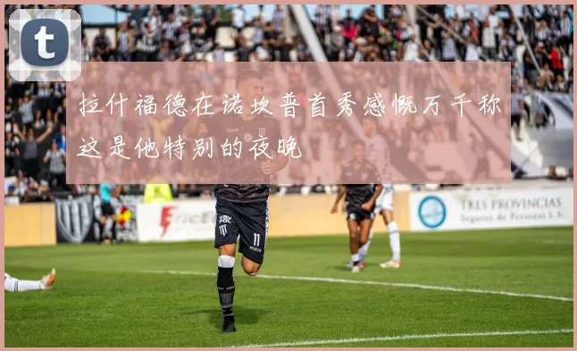 拉什福德在诺坎普首秀感慨万千称这是他特别的夜晚