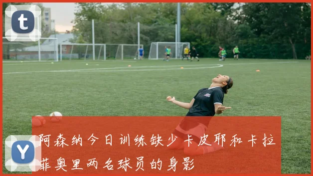 阿森纳今日训练缺少卡皮耶和卡拉菲奥里两名球员的身影