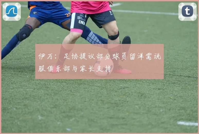 伊万：足协提议部分球员留洋需说服俱乐部与家长支持