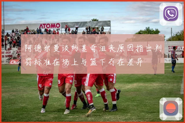 阿德尔曼谈约基奇沮丧原因指出判罚标准在场上与篮下存在差异